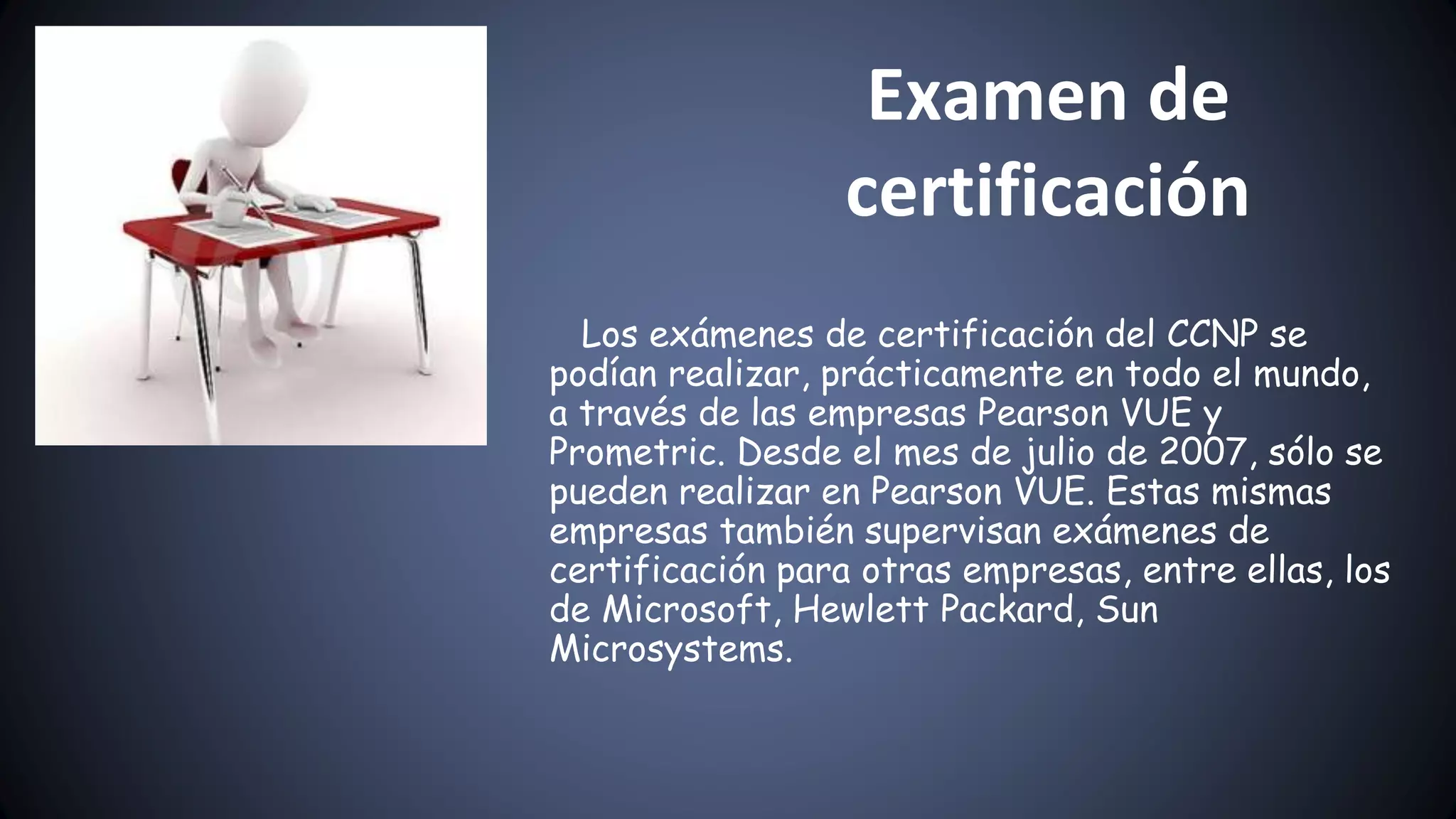 Examen de
certificación
Los exámenes de certificación del CCNP se
podían realizar, prácticamente en todo el mundo,
a través de las empresas Pearson VUE y
Prometric. Desde el mes de julio de 2007, sólo se
pueden realizar en Pearson VUE. Estas mismas
empresas también supervisan exámenes de
certificación para otras empresas, entre ellas, los
de Microsoft, Hewlett Packard, Sun
Microsystems.
 