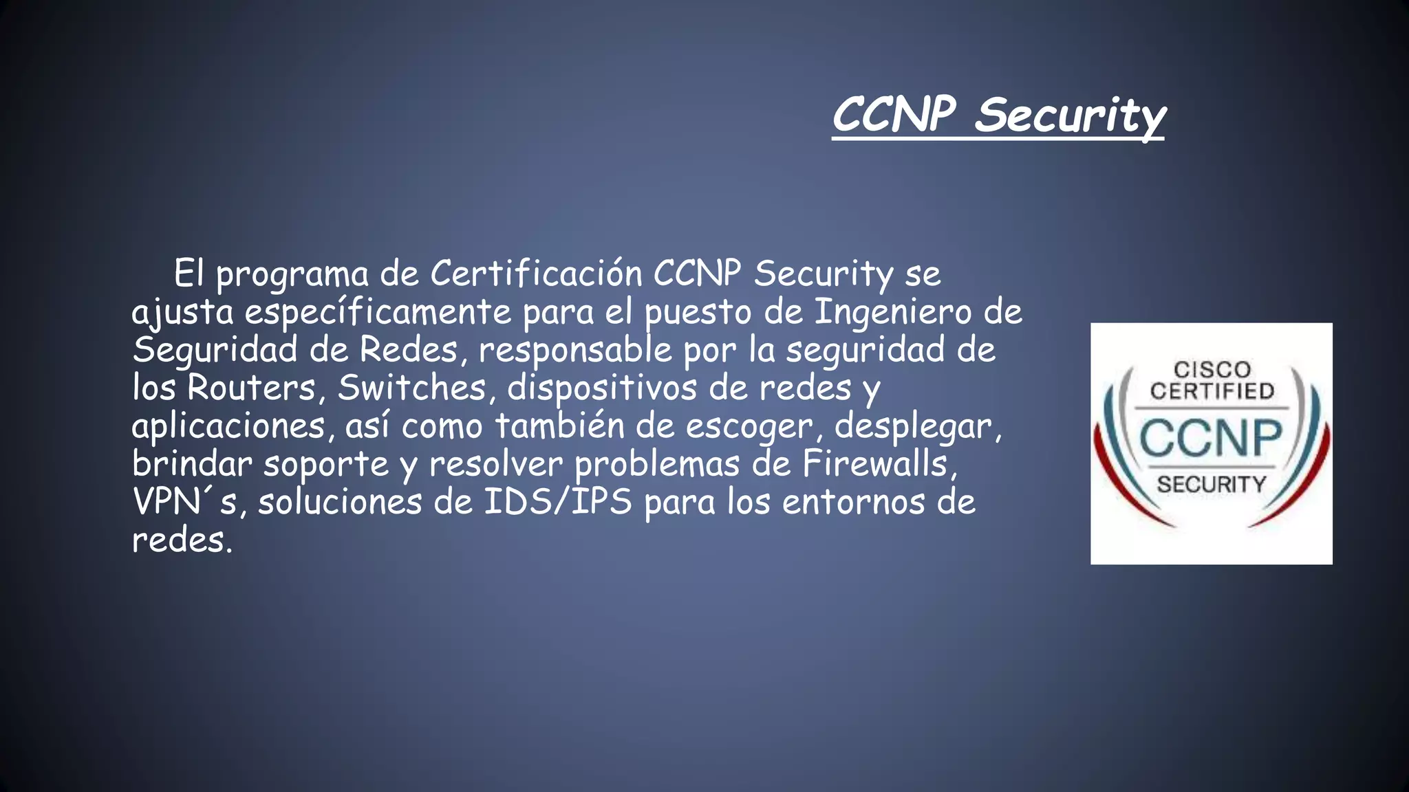 El programa de Certificación CCNP Security se
ajusta específicamente para el puesto de Ingeniero de
Seguridad de Redes, responsable por la seguridad de
los Routers, Switches, dispositivos de redes y
aplicaciones, así como también de escoger, desplegar,
brindar soporte y resolver problemas de Firewalls,
VPN´s, soluciones de IDS/IPS para los entornos de
redes.
CCNP Security
 
