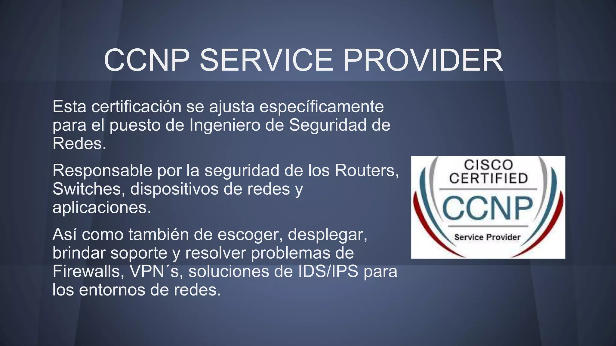 CCNP SERVICE PROVIDER
Esta certificación se ajusta específicamente
para el puesto de Ingeniero de Seguridad de
Redes.
Responsable por la seguridad de los Routers,
Switches, dispositivos de redes y
aplicaciones.
Así como también de escoger, desplegar,
brindar soporte y resolver problemas de
Firewalls, VPN´s, soluciones de IDS/IPS para
los entornos de redes.
 