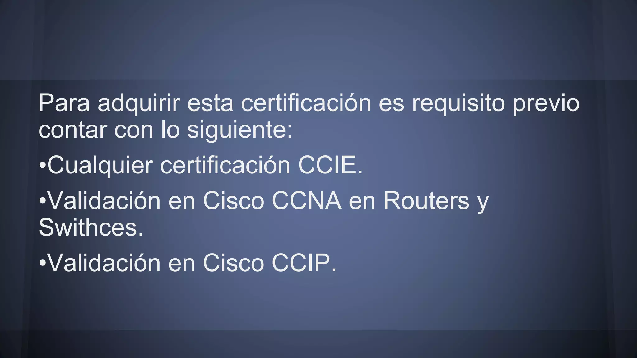 Para adquirir esta certificación es requisito previo
contar con lo siguiente:
•Cualquier certificación CCIE.
•Validación en Cisco CCNA en Routers y
Swithces.
•Validación en Cisco CCIP.
 