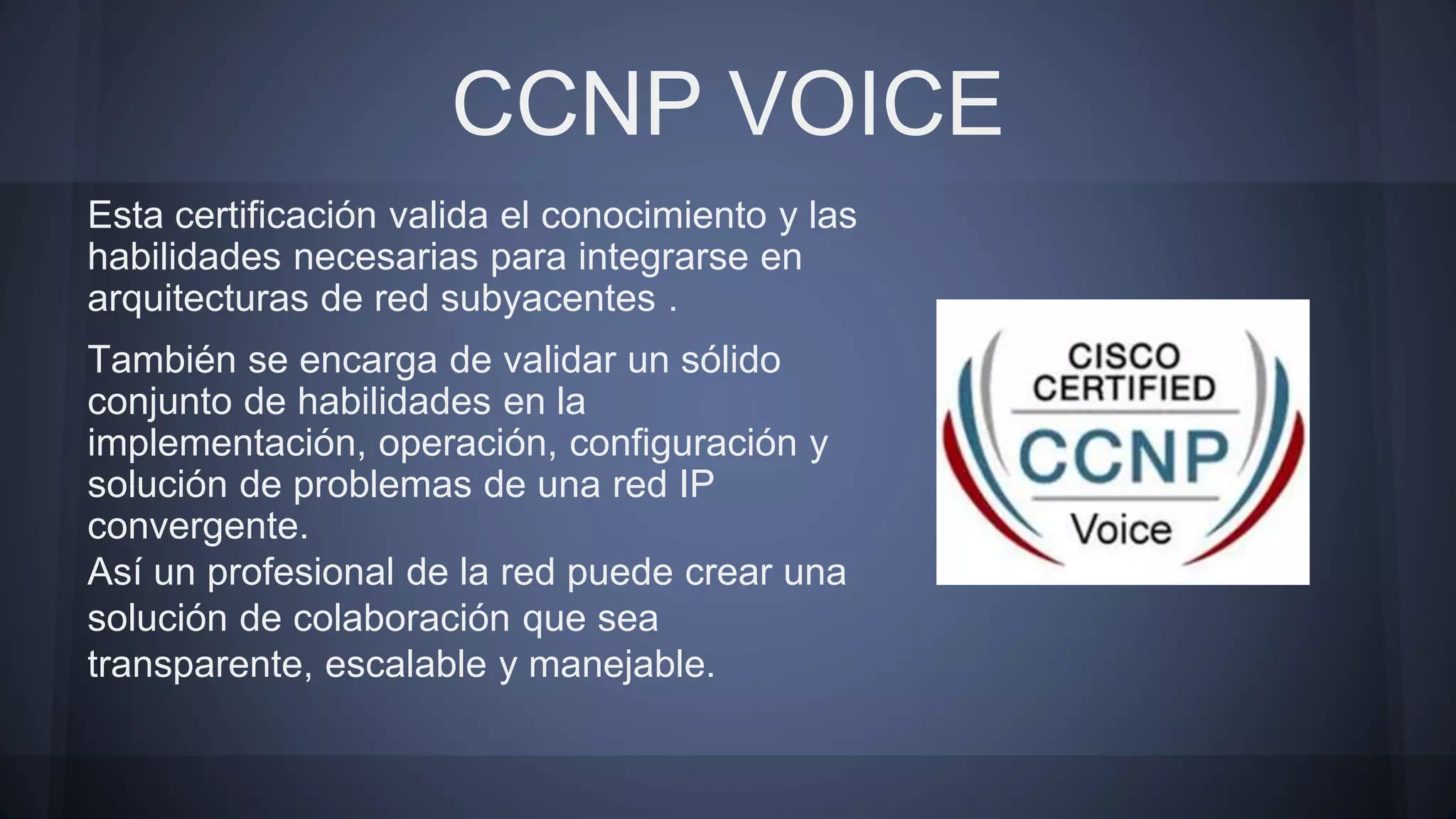 CCNP VOICE
Esta certificación valida el conocimiento y las
habilidades necesarias para integrarse en
arquitecturas de red subyacentes .
También se encarga de validar un sólido
conjunto de habilidades en la
implementación, operación, configuración y
solución de problemas de una red IP
convergente.
Así un profesional de la red puede crear una
solución de colaboración que sea
transparente, escalable y manejable.
 