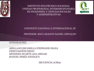 INSTITUTO POLITÈCNICO NACIONAL
UNIDAD PROFESIONAL INTERDISCIPLINARIA
DE INGENIERÌA Y CIENCIAS SOCIALES
Y ADMINISTRATIVAS
CONTEXTO NACIONAL E INTERNACIONAL III
PROFESOR: RICO ARAGON DANIEL OSWALDO
INTEGRANTES:
ARELLANO ESCAMILLA STEPHANIE DIANA
FIESCO BAÑOS DIEGO
MENDOZA DUARTE ANA ABIGAIL
RANGEL PERÈZ ANGELICA
SECUENCIA:2CM30
 