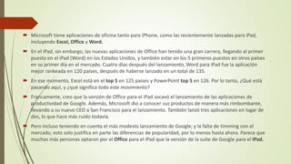  Microsoft tiene aplicaciones de oficina tanto para iPhone, como las recientemente lanzadas para iPad,
incluyendo Excel, Office y Word.
 En el iPad, sin embargo, las nuevas aplicaciones de Office han tenido una gran carrera, llegando al primer
puesto en el iPad (Word) en los Estados Unidos, y también estar en los 5 primeros puestos en otros países
en su primer día en el mercado. Cuatro días después del lanzamiento, Word para iPad fue la aplicación
mejor rankeada en 120 países, después de haberse lanzado en un total de 135.
 En ese momento, Excel está en el top 5 en 125 países y PowerPoint top 5 en 126. Por lo tanto, ¿Qué está
pasando aquí, y ¿qué significa todo este movimiento?
 Francamente, creo que la versión de Office para el iPad socavó el lanzamiento de las aplicaciones de
productividad de Google. Además, Microsoft dio a conocer sus productos de manera más rimbombante,
llevando a su nuevo CEO a San Francisco para el lanzamiento. También lanzó tres aplicaciones en lugar de
dos, lo que hace más ruido todavía.
 Pero incluso teniendo en cuenta el más modesto lanzamiento de Google, y la falta de timming con el
mercado, esto solo justifica en parte las diferencias de popularidad, por lo menos hasta ahora. Parece que
muchas más personas optaron por el Office para el iPad que la versión de la suite de Google para el iPad.
 