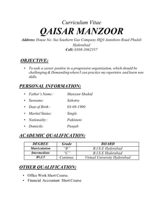 Curriculum Vitae
QAISAR MANZOOR
Address: House No: Sui Southern Gas Company HQ3 Jamshoro Road Phuleli
Hyderabad
Cell: 0308-3062357
OBJECTIVE:
• To seek a career positive in a progressive organization, which should be
challenging & DemandingwhereI can practice my repertoire and learn new
skills.
PERSONAL INFORMATION:
• Father’s Name: Manzoor Shahid
• Surname: Sahotra
• Date of Birth : 03-08-1990
• Marital Status: Single
• Nationality : Pakistani
• Domicile: Punjab
ACADEMIC QUALIFICATION:
DEGREE Grade BOARD
Matriculation “B” B.I.S.E Hyderabad
Intermediate “C” B.I.S.E Hyderabad
BS.I.T Continue Virtual University Hyderabad
OTHER QUALIFICATION:
• Office Work Short Course.
• Financial Accountant Short Course
 