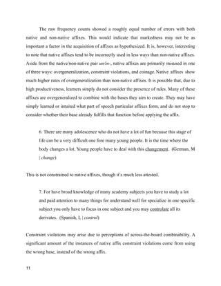 The raw frequency counts showed a roughly equal number of errors with both
native and non-native affixes. This would indicate that markedness may not be as
important a factor in the acquisition of affixes as hypothesized. It is, however, interesting
to note that native affixes tend to be incorrectly used in less ways than non-native affixes.
Aside from the native/non-native pair un/in-, native affixes are primarily misused in one
of three ways: overgeneralization, constraint violations, and coinage. Native affixes show
much higher rates of overgeneralization than non-native affixes. It is possible that, due to
high productiveness, learners simply do not consider the presence of rules. Many of these
affixes are overgeneralized to combine with the bases they aim to create. They may have
simply learned or intuited what part of speech particular affixes form, and do not stop to
consider whether their base already fulfills that function before applying the affix.
!
6. There are many adolescence who do not have a lot of fun because this stage of
life can be a very difficult one fore many young people. It is the time where the
body changes a lot. Young people have to deal with this changement. (German, M
| change)
!
This is not constrained to native affixes, though it’s much less attested.
!
7. For have broad knowledge of many academy subjects you have to study a lot
and paid attention to many things for understand well for specialize in one specific
subject you only have to focus in one subject and you may controlate all its
derivates. (Spanish, L | control)
!
Constraint violations may arise due to perceptions of across-the-board combinability. A
significant amount of the instances of native affix constraint violations come from using
the wrong base, instead of the wrong affix.
11
 