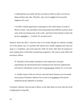 !
8. Although they are usually old, they can make an effort in order to invent new
things and they take risks. Therefore , they can live truthly to be successful.
(Japanese, M | truly)
!
9. In 2003, i had the opportunity to participate to the world congres of youth in
Morocco, there, i met and debate with young people from different countries about
some of the most burnig isues in the world , and tried to find solutions to deal with
poverty, unemploy; […] (Arabic, M | unemployment)
!
Instances where the affix is incorrect seem to be mostly (though not entirely) avoiding
use of the gerund -ing. It is possible that learners have trouble mapping more than one
usage to a morpheme, and avoid using this suffix for forms other than the progressive
tense, leading them to find other nominalizing morphemes. This need is rarely filled with
non-native suffixes.
!
10. Therefore as the number of products on the market have increased
esponentially, the advertisement had to introduced more and more sophisticated
and intrusive mechanisms to get its aim of convincement. (Italian, H | convincing)
!
11. Another reason is that you will save time and money because you wont spend
time trying to find places unknown for you due to the guideness of the person
leading the group. (Spanish, H | guiding)
!
Constraint violations with non-native affixes, on the other hand, are more often the result
of applying the wrong affix.
!
12
 