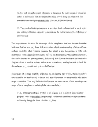 12. So, with no replacement, oils seems to be remain the main source of power for
autos, in accordance with the argument I made above, rising oil prices will still
make these technologies unattractable. (Turkish, H | unattractive)
!
13. This can lead to the government to save this fossil carburant and to use it better
and so they will see as a priority to incentivate the public transport […] (Italian, M
| incentivize)
!
The large contrast between the meanings of the morpheme used and the one intended
indicates that learners may have little more than a basic understanding of these affixes,
perhaps limited to what syntactic category they attach to and then create. In (12), both
morphemes form adjectives from verbs, but -ive has the meaning “having the nature of”,
and -able “able to be” (among others). It is likely that explicit instruction of non-native
English affixes is shallow at best, and at worst nonexistent, leaving learners to intuit for
themselves a very complicated system of affixation.
!
High levels of coinage might be explained by, in creating new words, these productive
native affixes are more likely to attach to a new word than the morphemes with more
usage constraints. This may indicate that learners are more aware of the meanings and
usage of these morphemes, and simply lack the vocabulary.
!
14. […] that certain hyped product is not as good as it is and will cause in other
people a sense of afraidness of spending a fair amount of money on a product that
will surely disappoint them. (Italian, H | fear)
!
13
 