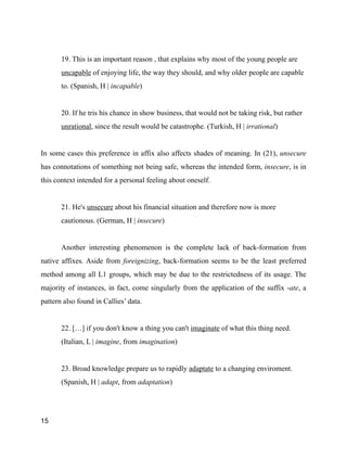 !
19. This is an important reason , that explains why most of the young people are
uncapable of enjoying life, the way they should, and why older people are capable
to. (Spanish, H | incapable)
!
20. If he tris his chance in show business, that would not be taking risk, but rather
unrational, since the result would be catastrophe. (Turkish, H | irrational)
!
In some cases this preference in affix also affects shades of meaning. In (21), unsecure
has connotations of something not being safe, whereas the intended form, insecure, is in
this context intended for a personal feeling about oneself.
!
21. He's unsecure about his financial situation and therefore now is more
cautionous. (German, H | insecure)
!
Another interesting phenomenon is the complete lack of back-formation from
native affixes. Aside from foreignizing, back-formation seems to be the least preferred
method among all L1 groups, which may be due to the restrictedness of its usage. The
majority of instances, in fact, come singularly from the application of the suffix -ate, a
pattern also found in Callies’ data.
!
22. […] if you don't know a thing you can't imaginate of what this thing need.
(Italian, L | imagine, from imagination)
!
23. Broad knowledge prepare us to rapidly adaptate to a changing enviroment.
(Spanish, H | adapt, from adaptation)
!
15
 