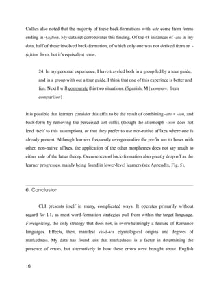 Callies also noted that the majority of these back-formations with -ate come from forms
ending in -(a)tion. My data set corroborates this finding. Of the 48 instances of -ate in my
data, half of these involved back-formation, of which only one was not derived from an -
(a)tion form, but it’s equivalent -ison.
!
24. In my personal experience, I have traveled both in a group led by a tour guide,
and in a group with out a tour guide. I think that one of this experince is better and
fun. Next I will comparate this two situations. (Spanish, M | compare, from
comparison)
!
It is possible that learners consider this affix to be the result of combining -ate + -ion, and
back-form by removing the perceived last suffix (though the allomorph -ison does not
lend itself to this assumption), or that they prefer to use non-native affixes where one is
already present. Although learners frequently overgeneralize the prefix un- to bases with
other, non-native affixes, the application of the other morphemes does not say much to
either side of the latter theory. Occurrences of back-formation also greatly drop off as the
learner progresses, mainly being found in lower-level learners (see Appendix, Fig. 5).
!
6. Conclusion
CLI presents itself in many, complicated ways. It operates primarily without
regard for L1, as most word-formation strategies pull from within the target language.
Foreignizing, the only strategy that does not, is overwhelmingly a feature of Romance
languages. Effects, then, manifest vis-à-vis etymological origins and degrees of
markedness. My data has found less that markedness is a factor in determining the
presence of errors, but alternatively in how these errors were brought about. English
16
 