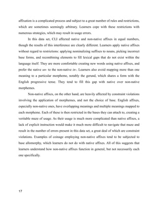 affixation is a complicated process and subject to a great number of rules and restrictions,
which are sometimes seemingly arbitrary. Learners cope with these restrictions with
numerous strategies, which may result in usage errors.
In this data set, CLI affected native and non-native affixes in equal numbers,
though the results of this interference are clearly different. Learners apply native affixes
without regard to restrictions: applying nominalizing suffixes to nouns, picking incorrect
base forms, and recombining elements to fill lexical gaps that do not exist within the
language itself. They are more comfortable creating new words using native affixes, and
prefer the native un- to the non-native in-. Learners also avoid mapping more than one
meaning to a particular morpheme, notably the gerund, which shares a form with the
English progressive tense. They tend to fill this gap with native over non-native
morphemes.
Non-native affixes, on the other hand, are heavily affected by constraint violations
involving the application of morphemes, and not the choice of base. English affixes,
especially non-native ones, have overlapping meanings and multiple meanings mapped to
each morpheme. Each of these is then restricted in the bases they can attach to, creating a
veritable maze of usage. As their usage is much more complicated than native affixes, a
lack of explicit instruction would make it much more difficult to navigate that maze and
result in the number of errors present in this data set, a great deal of which are constraint
violations. Examples of coinage employing non-native affixes tend to be subjected to
base allomorphy, which learners do not do with native affixes. All of this suggests that
learners understand how non-native affixes function in general, but not necessarily each
one specifically.
!
!
!
17
 