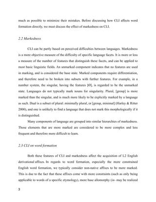 much as possible to minimize their mistakes. Before discussing how CLI affects word
formation directly, we must discuss the effect of markedness on CLI.
2.2 Markedness
!
CLI can be partly based on perceived difficulties between languages. Markedness
is a more objective measure of the difficulty of specific language facets. It is more or less
a measure of the number of features that distinguish these facets, and can be applied to
most basic linguistic fields. An unmarked component indicates that no features are used
in marking, and is considered the base state. Marked components require differentiation,
and therefore need to be broken into subsets with further features. For example, in a
number system, the singular, having the features [Ø], is regarded to be the unmarked
state. Languages do not typically mark nouns for singularity. Plural, [group] is more
marked than the singular, and is much more likely to be explicitly marked by a language
as such. Dual is a subset of plural: minimally plural, or [group, minimal] (Harley & Ritter
2000), and one is unlikely to find a language that does not mark this morphologically if it
is distinguished.
Many components of language are grouped into similar hierarchies of markedness.
Those elements that are more marked are considered to be more complex and less
frequent and therefore more difficult to learn.
!
2.3 CLI on word formation
!
Both these features of CLI and markedness affect the acquisition of L2 English
derivational affixes. In regards to word formation, especially the more constrained
English word formation, we typically consider non-native affixes to be more marked.
This is due to the fact that these affixes come with more constraints (such as only being
applicable to words of a specific etymology), more base allomorphy (in- may be realized
3
 