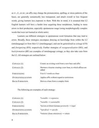 as ir-, il-, or im-; an affix may change the pronunciation, spelling, or stress patterns of the
base), are generally semantically less transparent, and attach overall to less frequent
words, giving learners less exposure to them. With this in mind, it is assumed that L2
English learners will have a harder time acquiring these morphemes, leading to more
errors in their production, especially spontaneous usage (using morphologically complex
words that were not learned as whole units).
Learners use different strategies in spontaneous word formation that may lead to
errors. Broadly, these strategies encompass drawing on knowledge from within the L2
(intralanguage) or from their L1 (interlanguage), and can be generalized as coinage (CO)
and foreignizing (FO), respectively. Further strategies of overgeneralization (OG), and
back-formation (BF) are examples of intralanguage coinage, as they also take cues from
the L2. All strategies are outlined below:
!
!
The following are examples of each strategy:
!
COINAGE (1) Creates an existing word from a new base and affix
COINAGE (2) Shortens a lexeme creating a new base, to which affixes are
added
FOREIGNIZING Uses L1 words as a base
OVERGENERALIZATION Applies affix without regard to restrictions
BACK-FORMATION Derives a base from a complex form
COINAGE (1) *costable ⟶ expensive
COINAGE (2) *sustable ⟶ sustainable
FOREIGNIZING *juristical (from German juristisch) ⟶ legal
OVERGENERALIZATION *specifical ⟶ specific
BACK-FORMATION *inhalate (from inhalation) ⟶ inhale
4
 