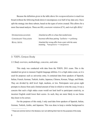 !
Because the definition given in the table above for overgeneralization is much too
broad (without the following break-down it encompasses over half of my data set), I have
split the strategy into three subsets, based on the types of errors created. This allows for a
more fine-tuned analysis. These are OG, constraint violation (CV), and rival affix (RA).1
3. TOEFL Corpus Study
!
3.1 Study overview, methodology, concerns, and aims
!
This study was conducted with data from the TOEFL 2011 exam. This is the
standard test given to measure English language abilities. It is a high stakes exam, as it is
used for purposes such as university entry. It contained data from speakers of Spanish,
Italian, French, German, Turkish, Arabic, Japanese, Chinese, Korean, Telugu, and Hindu.
They are divided by skill level: high, medium, or low. Participants were given eight
prompts to choose from and a limited amount of time in which to write the essay. It was a
concern that such a high stakes exam would not lend itself to participant creativity, as
incorrect English could lower their scores. As such, they are more likely to use forms
they know to be correct.
For the purposes of this study, I only used data from speakers of Spanish, Italian,
German, Turkish, Arabic, and Japanese. This was done to keep a similar background to
5
OVERGENERALIZATION Attached an affix to a base that needed none
CONSTRAINT VIOLATION Incorrect affix/base pairing *pollutive ⟶ polluting
RIVAL AFFIX Attached the wrong affix from a pair with the same
meaning. *unexpensive ⟶ inexpensive
These are common terms in the literature, but I am deﬁning them here for the purposes of this study.1
 
