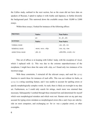 the Callies study, outlined in the next section, but as the exam did not have data on
speakers of Russian, I opted to replace it with Arabic and Japanese, to further diversify
the background pool. This narrowed down the available essays from 10,000 to 5,000
essays.
Within these essays, I looked for instances of the following affixes:
!
!
This set of affixes is in keeping with Callies’ study, with the exception of -hood,
which I replaced with -ly. This was due to the extreme unproductiveness of the
morpheme. I might have done the same with -ship, as I found only two instances of its
incorrect usage.
With these constraints, I extracted all the relevant essays, and used the grep
function to search these for instances of each affix. This was not without its faults, as
grep is a string searching feature, and I was unable to account for spelling errors or
specify morphologically complex words. As such, there is likely an oversight in my data
set. Furthermore, as I could only search for strings, much more was returned than
necessary. Subsequently I combed through these returned lists and determined for myself
which were morphological mistakes and which were not. Human error on my part may
account for typing errors mistaken as morphological errors (the u and i keys are side-by-
side on most computers, and exchanging un- for in- was a popular error), or other
oversights.
PREFIXES Native Non-Native
un- in-, de-, dis-
SUFFIXES Native Non-Native
VERBAL BASE -ate, -ify, -ize
NOMINAL BASE -ment, -ness, -ship -ion, -ity, -ism
ADJECTIVAL BASE -ful, -ly -able/ible, -ic(al), -ive
6
 