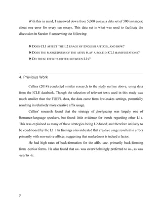 With this in mind, I narrowed down from 5,000 essays a data set of 500 instances;
about one error for every ten essays. This data set is what was used to facilitate the
discussion in Section 5 concerning the following:
!
❖ DOES CLI AFFECT THE L2 USAGE OF ENGLISH AFFIXES, AND HOW?
❖ DOES THE MARKEDNESS OF THE AFFIX PLAY A ROLE IN CLI MANIFESTATIONS?
❖ DO THESE EFFECTS DIFFER BETWEEN L1S?
!
4. Previous Work
!
Callies (2014) conducted similar research to the study outline above, using data
from the ICLE databank. Though the selection of relevant texts used in this study was
much smaller than the TOEFL data, the data came from low-stakes settings, potentially
resulting in relatively more creative affix usage.
Callies’ research found that the strategy of foreignzing was largely one of
Romance-language speakers, but found little evidence for trends regarding other L1s.
This was explained as many of these strategies being L2-based, and therefore unlikely to
be conditioned by the L1. His findings also indicated that creative usage resulted in errors
primarily with non-native affixes, suggesting that markedness is indeed a factor.
He had high rates of back-formation for the affix -ate, primarily back-forming
from -(a)tion forms. He also found that un- was overwhelmingly preferred to in-, as was
-ical to -ic.
!
!
!
!
7
 