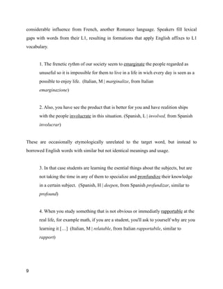 considerable influence from French, another Romance language. Speakers fill lexical
gaps with words from their L1, resulting in formations that apply English affixes to L1
vocabulary.
!
1. The frenetic rythm of our society seem to emarginate the people regarded as
unuseful so it is impossible for them to live in a life in wich every day is seen as a
possible to enjoy life. (Italian, M | marginalize, from Italian
emarginazione)
!
2. Also, you have see the product that is better for you and have realition ships
with the people involucrate in this situation. (Spanish, L | involved, from Spanish
involucrar)
!
These are occasionally etymologically unrelated to the target word, but instead to
borrowed English words with similar but not identical meanings and usage.
!
3. In that case students are learning the esential things about the subjects, but are
not taking the time in any of them to specialize and pronfundize their knowledge
in a certain subject. (Spanish, H | deepen, from Spanish profundizar, similar to
profound)
!
4. When you study something that is not obvious or immediatly rapportable at the
real life, for example math, if you are a student, you'll ask to yourself why are you
learning it […] (Italian, M | relatable, from Italian rapportabile, similar to
rapport)
!
9
 