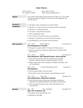 Luke Chavez
Objective I am seeking a high ranking sales position that will allow me to successfully
showcase my extensive experience in retail sales, sales management and
customer service.
Summary of
qualifications
 BA Degree in Film and Electronic Arts from CSULB.
 Experience as a sales associate,sales supervisorand event manager.
 Experience as a brand ambassador.
 Fast learner, responsible and organized.
 Great communication skills.
 Over 10 years of sales and customer service experience.
 Experience in performance based retail sales environment.
 Knowledgeable in new consumer electronic products.
Work experience 12/14 – 02/16 20/20 Companies Los Angeles, CA
Event Manager/Account Executive
 Managed Los Angeles market for Vonage VoIP Phone Service.
 Increase customer base and sign up small businesses forOoma VoIP
Phone Service.
04/12 – 03/14 Curacao Los Angeles,CA
Home Entertainment Sales Associate/Customer Service Associate
 Greet and help customers, provide customers a great shopping
experience, maintain sales floor organized and focus on sales.
 Help customers with returns,exchanges, installations and repairs in the
service department.
12/09 – 5/10 La Vida Medical Group & IPA Lawndale, CA
Data Entry/Claims
 Mail out rejected claims back to providers.
 Enter claims into log in the computer to keep information current.
5/07 – 11/08 Circuit City Hawthorne, CA
Sales Associate/Home Entertainment Supervisor
 Greet and help customers, keep home entertainment department
organized, re-stocked the department, and worked on cash registers.
 Train, teach and develop associates. Sales lead and help resolve
customer issues.
Education 9/05 – 5/08 CSU, Long Beach Long Beach, CA
Major: Film and Electronic Arts
 BA Degree in Film and Electronic Arts
 Graduated in May 2008
1643 W. 65th St.
Los Angeles, CA 90047
Phone: (323) 334-7479
Email: lukechavez48@gmail.com
 