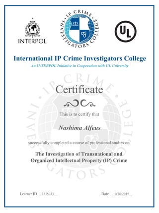 Certificate
Learner ID Date
This is to certify that
successfully completed a course of professional studies on
The Investigation of Transnational and
Organized Intellectual Property (IP) Crime
International IP Crime Investigators College
An INTERPOL Initiative in Cooperation with UL University
2235033 10/26/2015
Nashima Alfeus
 