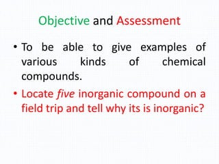 Objective and Assessment
• To be able to give examples of
various kinds of chemical
compounds.
• Locate five inorganic compound on a
field trip and tell why its is inorganic?
 