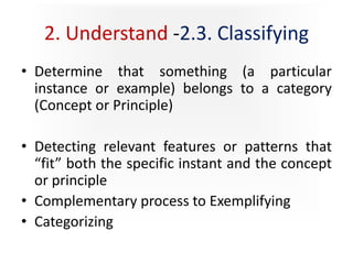 2. Understand -2.3. Classifying
• Determine that something (a particular
instance or example) belongs to a category
(Concept or Principle)
• Detecting relevant features or patterns that
“fit” both the specific instant and the concept
or principle
• Complementary process to Exemplifying
• Categorizing
 