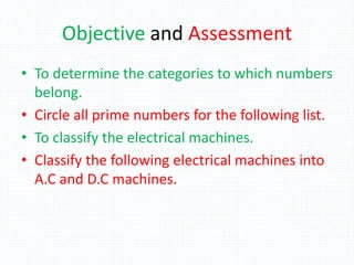 Objective and Assessment
• To determine the categories to which numbers
belong.
• Circle all prime numbers for the following list.
• To classify the electrical machines.
• Classify the following electrical machines into
A.C and D.C machines.
 