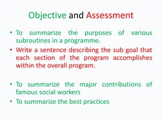 Objective and Assessment
• To summarize the purposes of various
subroutines in a programme.
• Write a sentence describing the sub goal that
each section of the program accomplishes
within the overall program.
• To summarize the major contributions of
famous social workers
• To summarize the best practices
 