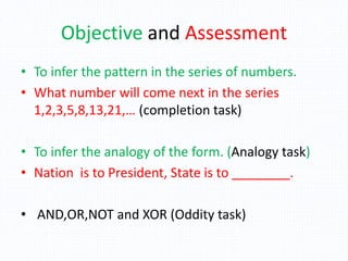 Objective and Assessment
• To infer the pattern in the series of numbers.
• What number will come next in the series
1,2,3,5,8,13,21,… (completion task)
• To infer the analogy of the form. (Analogy task)
• Nation is to President, State is to ________.
• AND,OR,NOT and XOR (Oddity task)
 