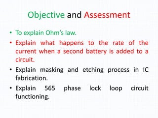 Objective and Assessment
• To explain Ohm’s law.
• Explain what happens to the rate of the
current when a second battery is added to a
circuit.
• Explain masking and etching process in IC
fabrication.
• Explain 565 phase lock loop circuit
functioning.
 
