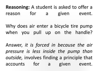 Reasoning: A student is asked to offer a
reason for a given event.
Why does air enter a bicycle tire pump
when you pull up on the handle?
Answer, it is forced in because the air
pressure is less inside the pump than
outside, involves finding a principle that
accounts for a given event.
 
