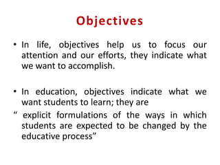 Objectives
• In life, objectives help us to focus our
attention and our efforts, they indicate what
we want to accomplish.
• In education, objectives indicate what we
want students to learn; they are
“ explicit formulations of the ways in which
students are expected to be changed by the
educative process”
 