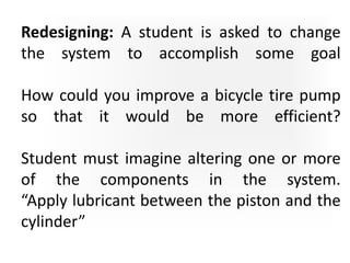 Redesigning: A student is asked to change
the system to accomplish some goal
How could you improve a bicycle tire pump
so that it would be more efficient?
Student must imagine altering one or more
of the components in the system.
“Apply lubricant between the piston and the
cylinder”
 