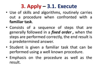 3. Apply – 3.1. Execute
• Use of skills and algorithms, routinely carries
out a procedure when confronted with a
familiar task.
• Consists of a sequence of steps that are
generally followed in a fixed order , when the
steps are performed correctly, the end result is
a predetermined answer.
• Student is given a familiar task that can be
performed using a well known procedure.
• Emphasis on the procedure as well as the
result.
 