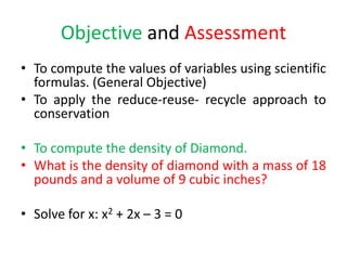 Objective and Assessment
• To compute the values of variables using scientific
formulas. (General Objective)
• To apply the reduce-reuse- recycle approach to
conservation
• To compute the density of Diamond.
• What is the density of diamond with a mass of 18
pounds and a volume of 9 cubic inches?
• Solve for x: x2 + 2x – 3 = 0
 