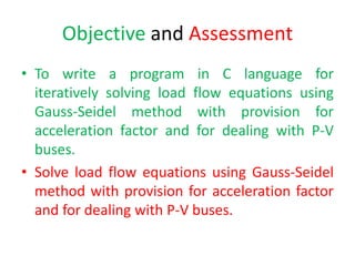 Objective and Assessment
• To write a program in C language for
iteratively solving load flow equations using
Gauss-Seidel method with provision for
acceleration factor and for dealing with P-V
buses.
• Solve load flow equations using Gauss-Seidel
method with provision for acceleration factor
and for dealing with P-V buses.
 