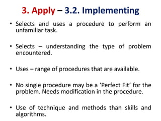 3. Apply – 3.2. Implementing
• Selects and uses a procedure to perform an
unfamiliar task.
• Selects – understanding the type of problem
encountered.
• Uses – range of procedures that are available.
• No single procedure may be a ‘Perfect Fit’ for the
problem. Needs modification in the procedure.
• Use of technique and methods than skills and
algorithms.
 