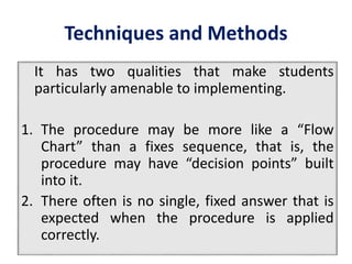 Techniques and Methods
It has two qualities that make students
particularly amenable to implementing.
1. The procedure may be more like a “Flow
Chart” than a fixes sequence, that is, the
procedure may have “decision points” built
into it.
2. There often is no single, fixed answer that is
expected when the procedure is applied
correctly.
 
