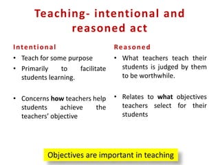 Teaching- intentional and
reasoned act
Intentional
• Teach for some purpose
• Primarily to facilitate
students learning.
• Concerns how teachers help
students achieve the
teachers’ objective
Reasoned
• What teachers teach their
students is judged by them
to be worthwhile.
• Relates to what objectives
teachers select for their
students
Objectives are important in teaching
 