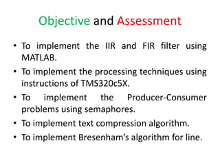 Objective and Assessment
• To implement the IIR and FIR filter using
MATLAB.
• To implement the processing techniques using
instructions of TMS320c5X.
• To implement the Producer-Consumer
problems using semaphores.
• To implement text compression algorithm.
• To implement Bresenham’s algorithm for line.
 