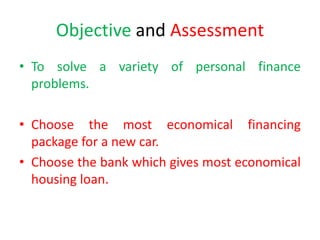 Objective and Assessment
• To solve a variety of personal finance
problems.
• Choose the most economical financing
package for a new car.
• Choose the bank which gives most economical
housing loan.
 