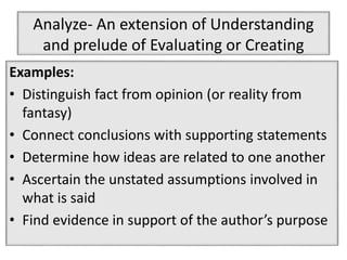 Analyze- An extension of Understanding
and prelude of Evaluating or Creating
Examples:
• Distinguish fact from opinion (or reality from
fantasy)
• Connect conclusions with supporting statements
• Determine how ideas are related to one another
• Ascertain the unstated assumptions involved in
what is said
• Find evidence in support of the author’s purpose
 