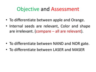 Objective and Assessment
• To differentiate between apple and Orange.
• Internal seeds are relevant, Color and shape
are irrelevant. (compare – all are relevant).
• To differentiate between NAND and NOR gate.
• To differentiate between LASER and MASER
 