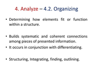4. Analyze – 4.2. Organizing
• Determining how elements fit or function
within a structure.
• Builds systematic and coherent connections
among pieces of presented information.
• It occurs in conjunction with differentiating.
• Structuring, Integrating, finding, outlining.
 