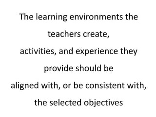 The learning environments the
teachers create,
activities, and experience they
provide should be
aligned with, or be consistent with,
the selected objectives
 