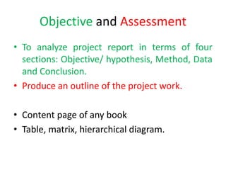 Objective and Assessment
• To analyze project report in terms of four
sections: Objective/ hypothesis, Method, Data
and Conclusion.
• Produce an outline of the project work.
• Content page of any book
• Table, matrix, hierarchical diagram.
 