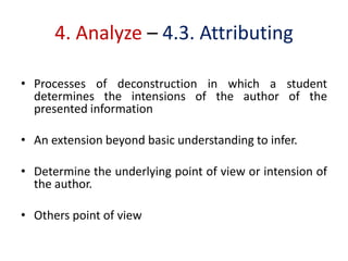 4. Analyze – 4.3. Attributing
• Processes of deconstruction in which a student
determines the intensions of the author of the
presented information
• An extension beyond basic understanding to infer.
• Determine the underlying point of view or intension of
the author.
• Others point of view
 