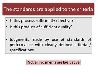 The standards are applied to the criteria
• Is this process sufficiently effective?
• Is this product of sufficient quality?
• Judgments made by use of standards of
performance with clearly defined criteria /
specifications
Not all judgments are Evaluative
 