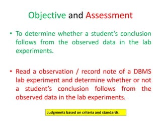 Objective and Assessment
• To determine whether a student’s conclusion
follows from the observed data in the lab
experiments.
• Read a observation / record note of a DBMS
lab experiment and determine whether or not
a student’s conclusion follows from the
observed data in the lab experiments.
Judgments based on criteria and standards.
 