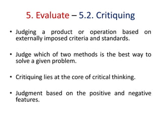 5. Evaluate – 5.2. Critiquing
• Judging a product or operation based on
externally imposed criteria and standards.
• Judge which of two methods is the best way to
solve a given problem.
• Critiquing lies at the core of critical thinking.
• Judgment based on the positive and negative
features.
 