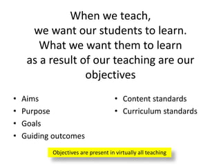 When we teach,
we want our students to learn.
What we want them to learn
as a result of our teaching are our
objectives
• Aims
• Purpose
• Goals
• Guiding outcomes
• Content standards
• Curriculum standards
Objectives are present in virtually all teaching
 