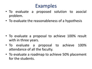 Examples
• To evaluate a proposed solution to asocial
problem.
• To evaluate the reasonableness of a hypothesis
• To evaluate a proposal to achieve 100% result
with in three years.
• To evaluate a proposal to achieve 100%
attendance of all the faculty.
• To evaluate a roadmap to achieve 50% placement
for the students.
 